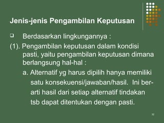 32
Jenis-jenis Pengambilan Keputusan
 Berdasarkan lingkungannya :
(1). Pengambilan keputusan dalam kondisi
pasti, yaitu pengambilan keputusan dimana
berlangsung hal-hal :
a. Alternatif yg harus dipilih hanya memiliki
satu konsekuensi/jawaban/hasil. Ini ber-
arti hasil dari setiap alternatif tindakan
tsb dapat ditentukan dengan pasti.
 
