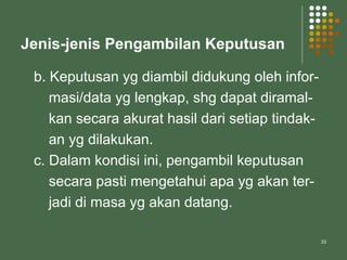 33
Jenis-jenis Pengambilan Keputusan
b. Keputusan yg diambil didukung oleh infor-
masi/data yg lengkap, shg dapat diramal-
kan secara akurat hasil dari setiap tindak-
an yg dilakukan.
c. Dalam kondisi ini, pengambil keputusan
secara pasti mengetahui apa yg akan ter-
jadi di masa yg akan datang.
 