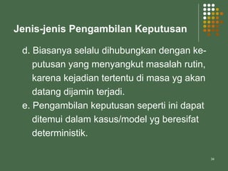 34
Jenis-jenis Pengambilan Keputusan
d. Biasanya selalu dihubungkan dengan ke-
putusan yang menyangkut masalah rutin,
karena kejadian tertentu di masa yg akan
datang dijamin terjadi.
e. Pengambilan keputusan seperti ini dapat
ditemui dalam kasus/model yg beresifat
deterministik.
 