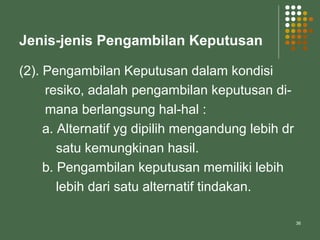36
Jenis-jenis Pengambilan Keputusan
(2). Pengambilan Keputusan dalam kondisi
resiko, adalah pengambilan keputusan di-
mana berlangsung hal-hal :
a. Alternatif yg dipilih mengandung lebih dr
satu kemungkinan hasil.
b. Pengambilan keputusan memiliki lebih
lebih dari satu alternatif tindakan.
 