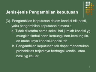 39
Jenis-jenis Pengambilan keputusan
(3). Pengambilan Keputusan dalam kondisi tdk pasti,
yaitu pengambilan keputusan dimana :
a. Tidak diketahu sama sekali hal jumlah kondisi yg
mungkin timbul serta kemungkinan-kemungkin-
an munculnya kondisi-kondisi tsb.
b. Pengambilan keputusan tdk dapat menentukan
probabilitas terjadinya berbagai kondisi atau
hasil yg keluar.
 