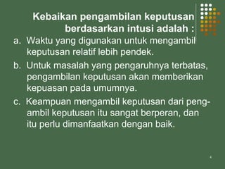 4
Kebaikan pengambilan keputusan
berdasarkan intusi adalah :
a. Waktu yang digunakan untuk mengambil
keputusan relatif lebih pendek.
b. Untuk masalah yang pengaruhnya terbatas,
pengambilan keputusan akan memberikan
kepuasan pada umumnya.
c. Keampuan mengambil keputusan dari peng-
ambil keputusan itu sangat berperan, dan
itu perlu dimanfaatkan dengan baik.
 