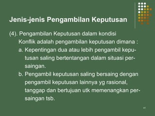 41
Jenis-jenis Pengambilan Keputusan
(4). Pengambilan Keputusan dalam kondisi
Konflik adalah pengambilan keputusan dimana :
a. Kepentingan dua atau lebih pengambil kepu-
tusan saling bertentangan dalam situasi per-
saingan.
b. Pengambil keputusan saling bersaing dengan
pengambil keputusan lainnya yg rasional,
tanggap dan bertujuan utk memenangkan per-
saingan tsb.
 