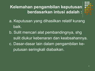 5
Kelemahan pengambilan keputusan
berdasarkan intusi adalah :
a. Keputusan yang dihasilkan relatif kurang
baik.
b. Sulit mencari alat pembandingnya, shg
sulit diukur kebenaran dan keabsahannya.
c. Dasar-dasar lain dalam pengambilan ke-
putusan seringkali diabaikan.
 