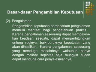 6
Dasar-dasar Pengambilan Keputusan
(2). Pengalaman
Pengambilan keputusan berdasarkan pengalaman
memiliki manfaat bagi pengetahuan praktis.
Karena pengalaman seseorang dapat mempekira-
kan keadaan sesuatu, dapat memperhitungkan
untung ruginya, baik-buruknya keputusan yang
akan dihasilkan. Karena pengalaman, seseorang
yang menduga masalahnya walaupun hanya
dengan melihat sepintas saja mungkin sudah
dapat menduga cara penyelesaiannya.
 