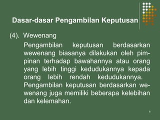 8
Dasar-dasar Pengambilan Keputusan
(4). Wewenang
Pengambilan keputusan berdasarkan
wewenang biasanya dilakukan oleh pim-
pinan terhadap bawahannya atau orang
yang lebih tinggi kedudukannya kepada
orang lebih rendah kedudukannya.
Pengambilan keputusan berdasarkan we-
wenang juga memiliki beberapa kelebihan
dan kelemahan.
 