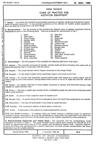 UDC 66.063.8 : 006,76 ( First Reprint OCTOBER 1997 ) IS : 9522 - 1980
Indian Standard
CODE OF PRACTICE FOR
AGITATOR EQUIPMENT
1. Scope_ ~3~sdawnthe standard recommended capacities of agitator equ.ipment and general roquire-
nents of agitatorequipment. It also provides guidelines an the selection of Impeller, power assessment,
jrive and bearing arrangemonts and shaft design.
3. Nomenclature - For the purpose of this standard the different parts of agitator equipment shall be
designated as given in the following table. They are numbered fcu identification in Fig. 1.
1. Shell 15. Gear box
2. Shell cover 16. Motor
3. Vessel flange 17. Draft tube
4. Agitator shaft 18. Baffles
5. Impeller 19. Mechanical seal
6. Impeller hub 20. Lantern ring
7. Rigid coupling 21. Bearing housing
8. Flexible coupling 22. Sparger pipe
9. Stuffing box 23. Headers
10. Stuffing gland 24. Jacket
11. Packing 25. Heating coil
12. Thrust bearing 26. Half tubes (limpet coils)
13. Roller bearing 27. Manhole
14. Drive, mounting 28. Vessel supports
3. Terminology - For the purpose of this standard the following definitions shall apply.
3.1 Agitator - The assembly consisting of impeller, impeller shaft and drive including other parts such as
gland, and bearing used in conjunction with the above.
3.2 /mpe//er - The actual element which imparts movement to the charge (fluid).
3.3 Propeller - A high speed impeller which essentially imparts axial thrust to the fluid.
3.4 Turbine - An impeller with essentially constant blade angle with respect to a vertical plane, over its
entire length or over finite sections, having blades either vertical or set at an angle less than 90” with the
vertical.
3.5 Paddle - An impeller with four or fewer blades, horizontal or vertical, and essentially having a higt
impeller to vessel diameter ratio.
3.6 Anchor - Basically a paddle type impeller which is profiled to sweep the wall of the containing vesse
with a small clearance.
3.7 Baffle - An element fixed inside the vessel tc impede swirl.
3.8 OraLIght Tube - A tubular fitting which is arranged to direct the liquid flow produced by the impeller
3.9 Filling Ratio - The ratio of liquid depth in the vessel to vessel diameter.
3.10 Swirling - The continuous rotation of liquid about a fixed axis.
3.11 Vortex - A depression in the surface of a liquid produced by swirling.
3.12 Fully Baffled Condition - A condition when any further increase in baffling causes no significanl
increase in power consumption ; this may be considered as a state where the liquid swirl in the vessel has
become negligibly small and when all the power input to the impeller expended to create turbulence.
4. Recommended Capacities and Vessel Sizes- The capacities and the corresponding vessel
diameters are shown in Table 1. The vessel diameter shown against each capacity are selected so as to
obtain an approximate filling ratio of I.0 for vessels with torispherical bottorn ends. However, depend-
ing an the filling ratio requirement for a specific application and ather process considerations, the vessel
diameters may be suitably selected.
Adopted 30 May 1980 ~0 November 1980, BIS Gr5
BUREAU OF INDIAN STANDARDS
MANAK BHAVAN, 9 BAHADUR SHAH ZAFAR MARG
NEW DELHI 110002
( Reaffirmed 2006 )
 