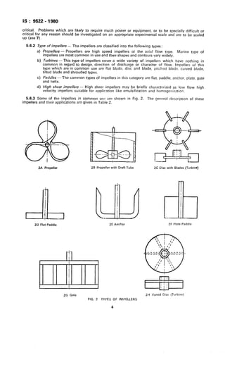 IS : 9522 - 1980
critical. Problems which are
critical for any reason should
up (see 7).
likely to require much power or equipment, or
be investigated on an appropriate experimental
to be specially difficult or
scale and are to be scaled
5.6.2 Type of impellers - The impellers are classified into the following types :
a)
b)
cl
d)
Propellers - Propellers are high speed impellers oi the axial flow type. Marine type of
impellers are most common in use and their shapes and contours vary widely.
Turbines -This type of impellers cover a wide variety of impellers which have nothing in
common in regard to design, direction of discharge or character of flow. Impellers of this
type which are in common use are flat blade, disc and blade, pitched blade, curved blade,
tilted blade and shrouded types.
Paddles - The common types of impellers in this category are flat, paddle, anchor, plate, gate
and helix.
High shear impellers - High shear impellers may be briefly characterized as low flow high
velocity impellers suitable for application like emulsification and homogenization.
5.6.3 Some of the impellers in common usz) are shown in Fig. 2.
impellers and their applications are given in Table 2.
The general clescription of these
2A Propeller
LI!
2D Flat Paddle
2B Propeller with Draft Tube
2E Anchor
2G Gate
FIG. 2 TYPES OF IMPELLERS
4
2C Disc with Blades (Turbine)
I
&2F Plate Paddle
J
1-1
2H Vaned Disc (Turbine)
 