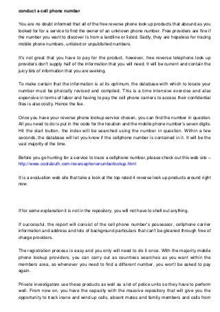 conduct a cell phone number
You are no doubt informed that all of the free reverse phone look up products that abound as you
looked for for a service to find the owner of an unknown phone number. Free providers are fine if
the number you want to discover is from a landline or listed. Sadly, they are hopeless for tracing
mobile phone numbers, unlisted or unpublished numbers.
It's not great that you have to pay for the product, however, free reverse telephone look up
providers don't supply half of the information that you will need. It will be current and contain the
juicy bits of information that you are seeking.
To make certain that the information is at its optimum, the database with which to locate your
number must be phsically revised and compiled. This is a time intensive exercise and also
expensive in terms of labor and having to pay the cell phone carriers to access their confidential
files is also costly. Hence the fee.
Once you have your reverse phone lookup service chosen, you can find the number in question.
All you need to do is put in the code for the location and the mobile phone number's seven digits.
Hit the start button, the index will be searched using the number in question. Within a few
seconds, the database will let you know if the cellphone number is contained in it. It will be the
vast majority of the time.
Before you go hunting for a service to trace a cellphone number, please check out this web site –
http://www.coolsleuth.com/reversephonenumberlookup.html
It is a evaluation web site that take a look at the top rated 4 reverse look up products around right
now.
If for some explanation it is not in the repository, you will not have to shell out anything.
If successful, the report will consist of the cell phone number's possessor, cellphone carrier
information and address and lots of background particulars that can't be gleaned through free of
charge providers.
The registration process is easy and you only will need to do it once. With the majority mobile
phone lookup providers, you can carry out as countless searches as you want within the
members area, so whenever you need to find a different number, you won't be asked to pay
again.
Private investigators use these products as well as a lot of police units so they have to perform
well. From now on, you have the capacity with the massive repository that will give you the
opportunity to track inane and wind up calls, absent mates and family members and calls from
 