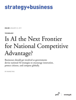 strategy+business
ONLINE JANUARY 22, 2019
TECHNOLOGY
Is AI the Next Frontier
for National Competitive
Advantage?
Businesses should get involved as governments
devise national AI strategies to encourage innovation,
protect citizens, and compete globally.
BY ANAND RAO
 