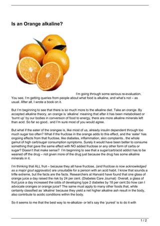Is an Orange alkaline?




                                            I’m going through some serious re-evaluation.
You see, I’m getting queries from people about what food is alkaline, and what’s not – as
usual. After all, I wrote a book on it.

But I’m beginning to see that there is so much more to the alkaline diet. Take an orange. By
accepted alkaline theory, an orange is ‘alkaline’ meaning that after it has been metabolised or
‘burnt up’ by our bodies in conversion of food to energy, there are more alkaline minerals left
than acid. So far so good.. and I’m sure most of you would agree.

But what if the eater of the orangee is, like most of us, already insulin dependent through too
much sugar too often? What if the fructose in the orange adds to this effect, and the ‘eater’ has
ongoing effects from that fructose, like diabetes, inflammation, skin complaints.. the whole
gamut of high carb/sugar consumption symptoms. Surely it would have been better to consume
something that gave the same effect with NO added fructose or any other form of carbs or
sugar? Doesn’t that make sense? I’m beginning to see that a sugar/carb/acid addict has to be
weaned off the drug – not given more of the drug just because the drug has some alkaline
minerals in it.

I’m thinking that ALL fruit – because they all have fructose, (and fructose is now acknowledged
as a major gout aggravator) are unsuitable for a person with an acid habit. I know that sounds a
trifle extreme, but the facts are the facts. Researchers at Harvard have found that one glass of
orange juice a day raised the risk by 24 per cent. (Diabetes Care Journal) Overall, a glass of
fruit juice a day increased the odds of developing type 2 diabetes by 18 per cent.So how can I
advocate oranges or orange juice? The same must apply to many other foods that, while
certainly classified as ‘alkaline’ because they yield a net higher alkaline ash result in the body,
also contribute to acidic conditions within the body.

So it seems to me that the best way to re-alkalize- or let’s say the ‘purest’ is to do it with




                                                                                                 1/2
 