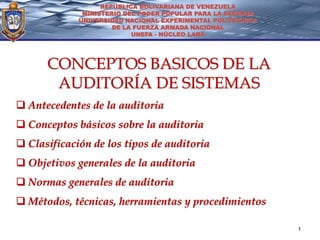 REPÚBLICA BOLIVARIANA DE VENEZUELA
              MINISTERIO DEL PODER POPULAR PARA LA DEFENSA
             UNIVERSIDAD NACIONAL EXPERIMENTAL POLITÉCNICA
                      DE LA FUERZA ARMADA NACIONAL
                           UNEFA - NÚCLEO LARA




      CONCEPTOS BASICOS DE LA
       AUDITORÍA DE SISTEMAS
 Antecedentes de la auditoria
 Conceptos básicos sobre la auditoria
 Clasificación de los tipos de auditoria
 Objetivos generales de la auditoria
 Normas generales de auditoria
 Métodos, técnicas, herramientas y procedimientos

                                                             1
 
