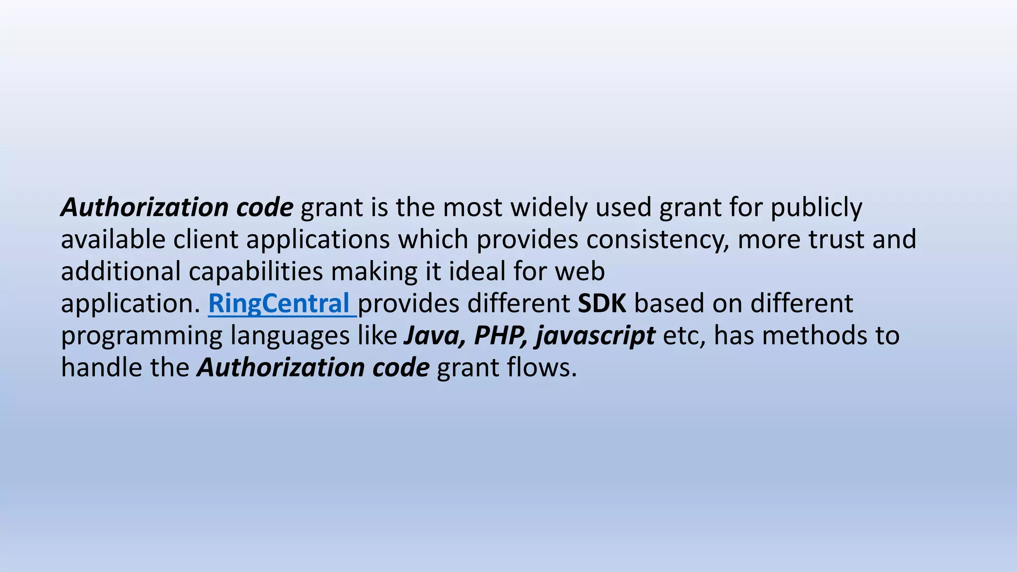Authorization code grant is the most widely used grant for publicly
available client applications which provides consistency, more trust and
additional capabilities making it ideal for web
application. RingCentral provides different SDK based on different
programming languages like Java, PHP, javascript etc, has methods to
handle the Authorization code grant flows.
 