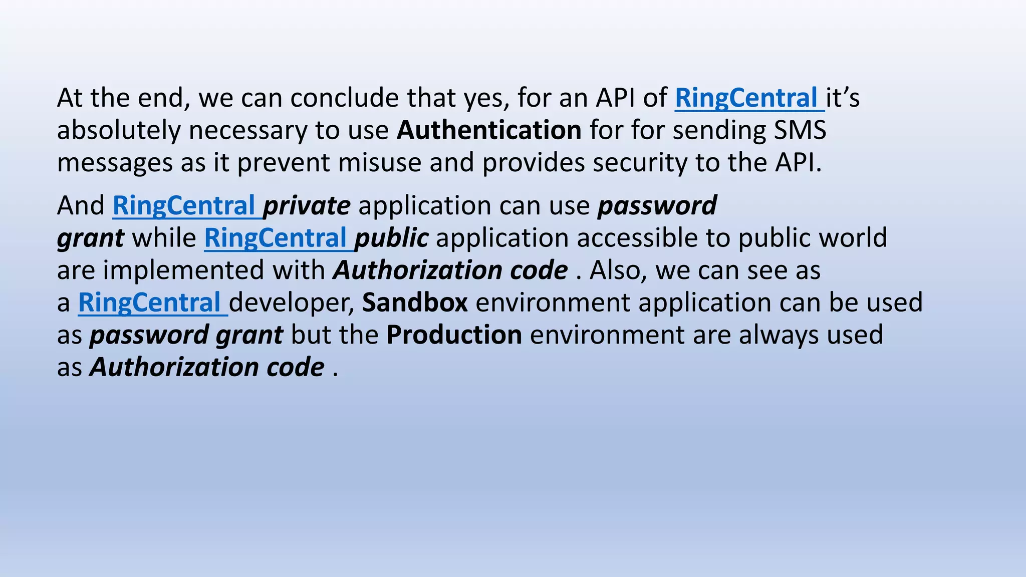 At the end, we can conclude that yes, for an API of RingCentral it’s
absolutely necessary to use Authentication for for sending SMS
messages as it prevent misuse and provides security to the API.
And RingCentral private application can use password
grant while RingCentral public application accessible to public world
are implemented with Authorization code . Also, we can see as
a RingCentral developer, Sandbox environment application can be used
as password grant but the Production environment are always used
as Authorization code .
 