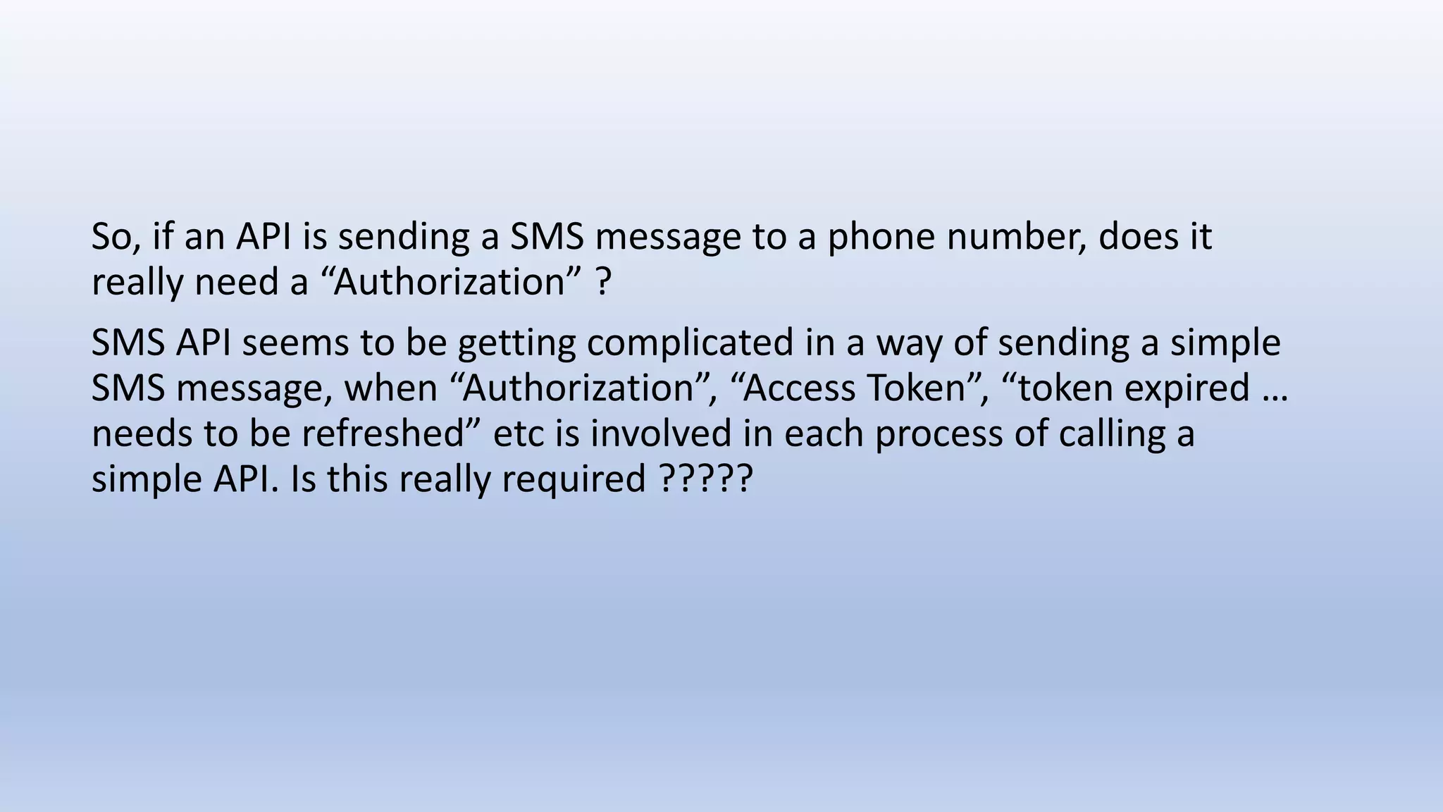 So, if an API is sending a SMS message to a phone number, does it
really need a “Authorization” ?
SMS API seems to be getting complicated in a way of sending a simple
SMS message, when “Authorization”, “Access Token”, “token expired …
needs to be refreshed” etc is involved in each process of calling a
simple API. Is this really required ?????
 