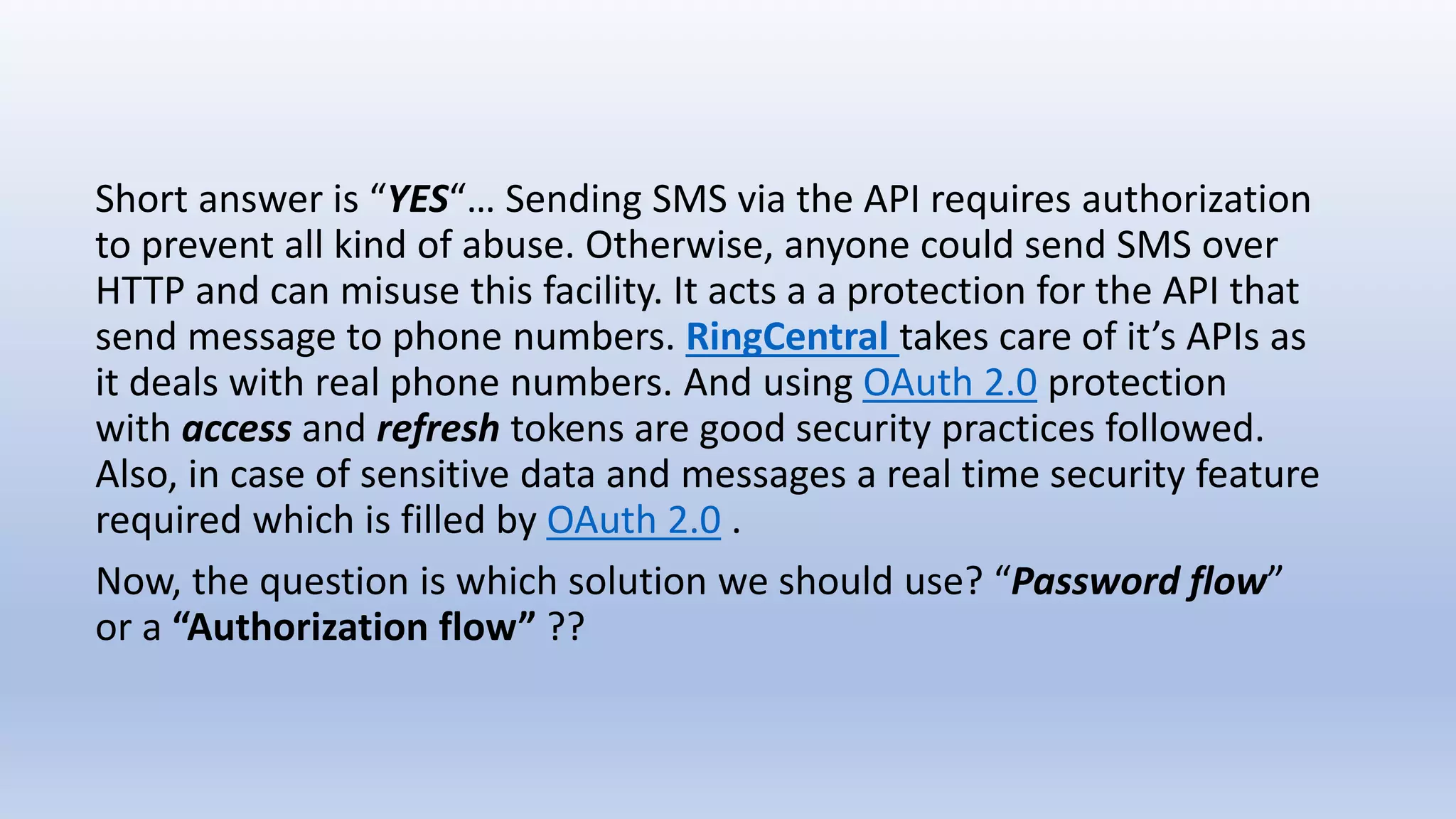 Short answer is “YES“… Sending SMS via the API requires authorization
to prevent all kind of abuse. Otherwise, anyone could send SMS over
HTTP and can misuse this facility. It acts a a protection for the API that
send message to phone numbers. RingCentral takes care of it’s APIs as
it deals with real phone numbers. And using OAuth 2.0 protection
with access and refresh tokens are good security practices followed.
Also, in case of sensitive data and messages a real time security feature
required which is filled by OAuth 2.0 .
Now, the question is which solution we should use? “Password flow”
or a “Authorization flow” ??
 