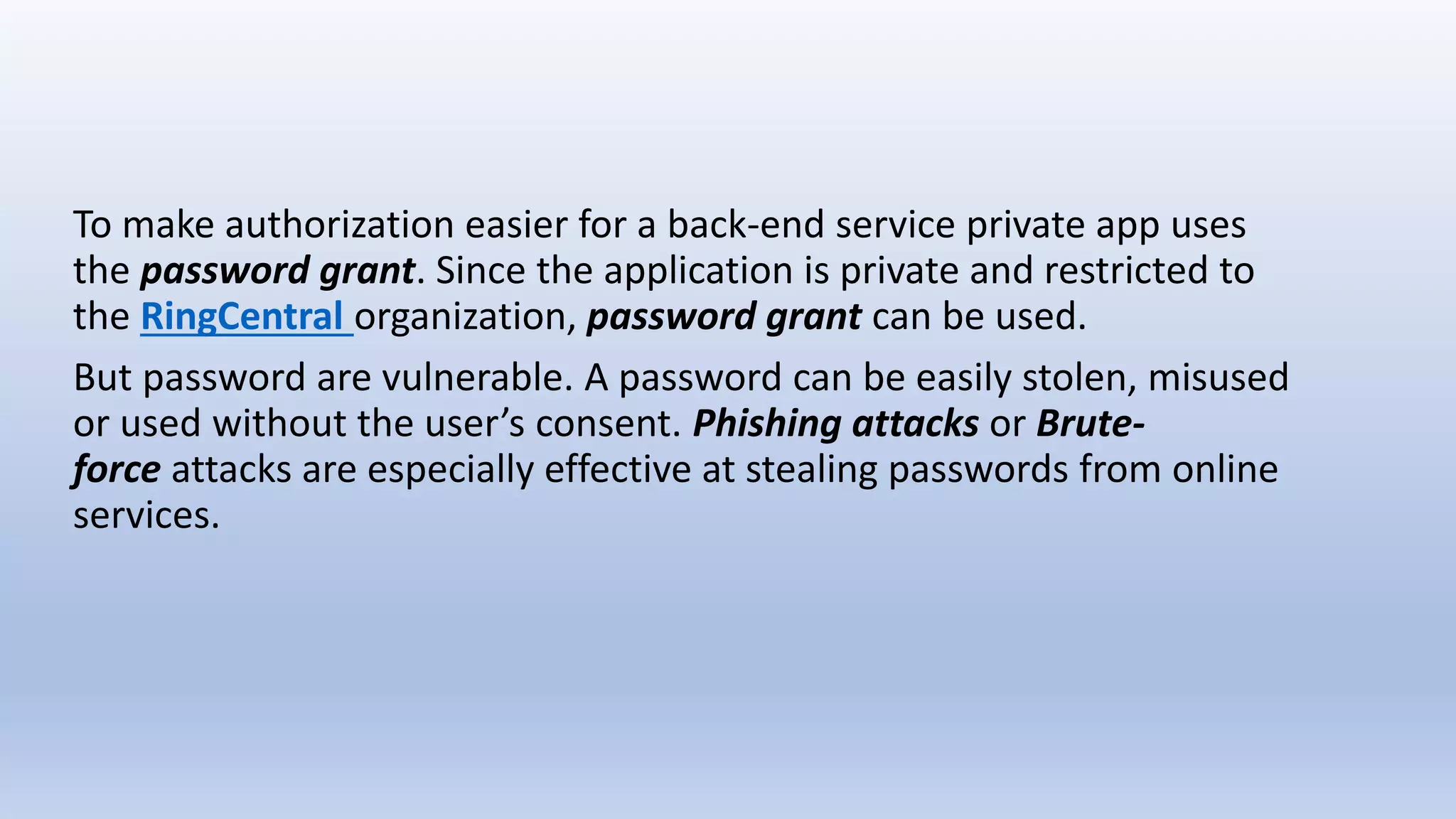 To make authorization easier for a back-end service private app uses
the password grant. Since the application is private and restricted to
the RingCentral organization, password grant can be used.
But password are vulnerable. A password can be easily stolen, misused
or used without the user’s consent. Phishing attacks or Brute-
force attacks are especially effective at stealing passwords from online
services.
 