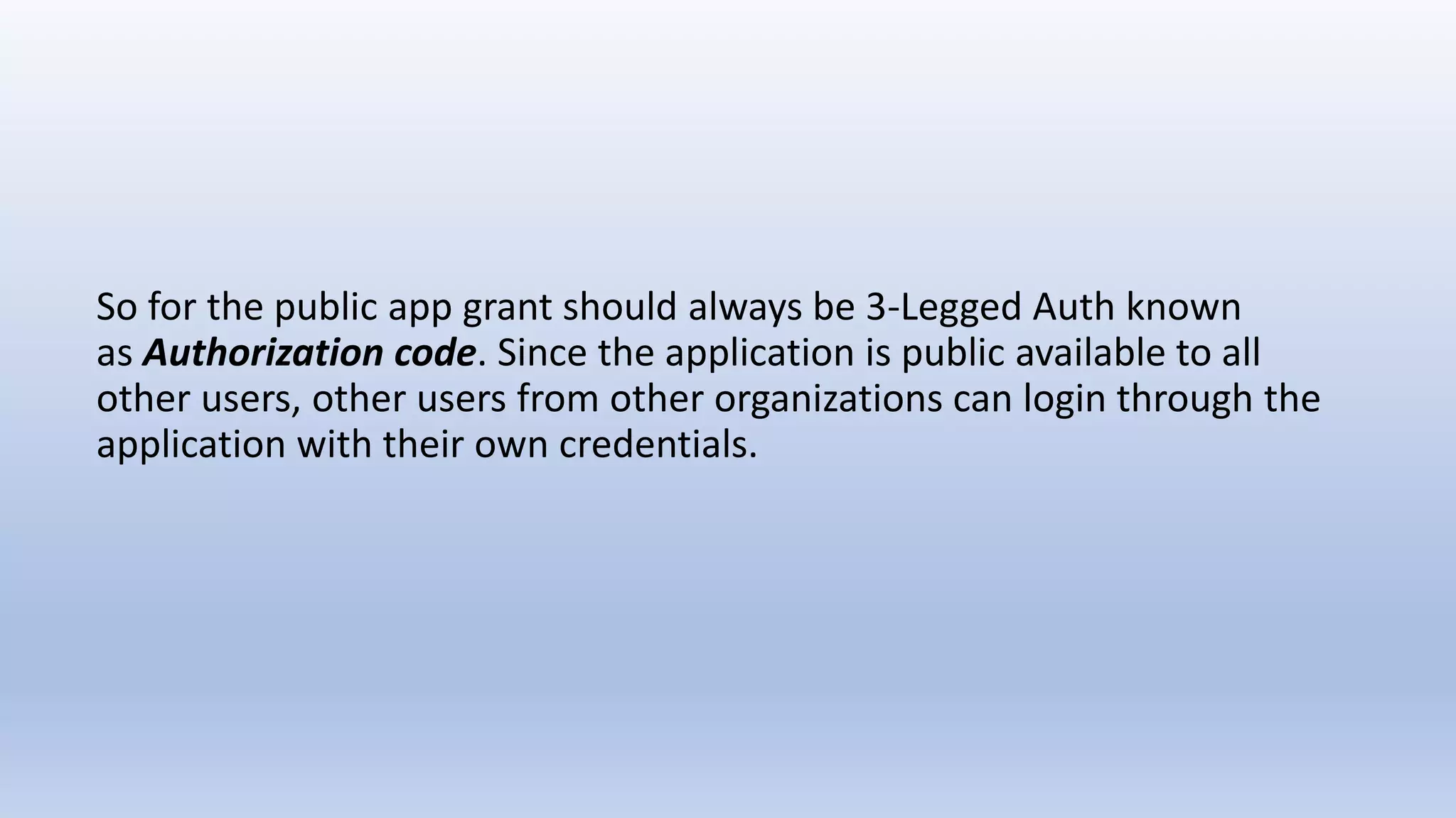 So for the public app grant should always be 3-Legged Auth known
as Authorization code. Since the application is public available to all
other users, other users from other organizations can login through the
application with their own credentials.
 