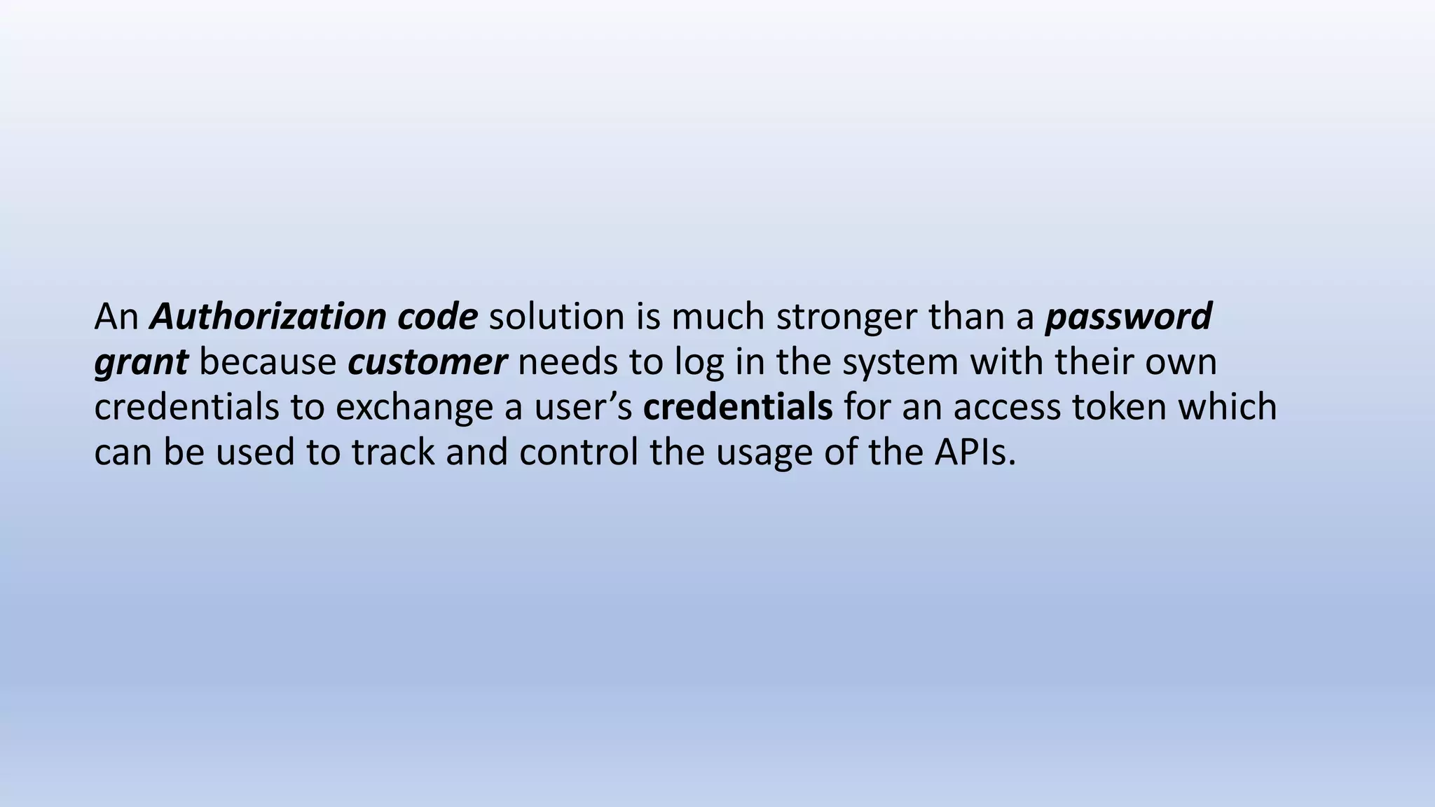 An Authorization code solution is much stronger than a password
grant because customer needs to log in the system with their own
credentials to exchange a user’s credentials for an access token which
can be used to track and control the usage of the APIs.
 