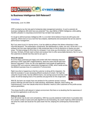 Is Business Intelligence Still Relevant?
Vinita Bhatia

Wednesday, June 18, 2008



ERP is looked at as the holy grail of enterprise data management solutions. In such a scenario do
business intelligence (BI) tools have any potential? Yes, says Mehta of MAIA Intelligence, while adding
that BI's utilization in a business environment has not been fully explored

It is tough to define business intelligence (BI) in a nut shell. Some believe it has to do with query and
reporting. Others look at it as a tool that has analytics, dashboards and scorecards that can be used for
performance management.

But if you were to put it in layman terms, it can be called as software that allows enterprises to take
informed decisions. The presentation components, like dashboards or cubes, can vary. At the end, it is a
software tool that uses captured data to help enterprises take on-the-fly decisions to resolve any pain
areas. The best analogy for BI is that of a compass. It can show you the direction, but it can't head you
that way. Similarly, BI tools read numbers and analyze them to offer accountable decisions. But it is up to
the customers to decide how they want to act upon it.

Where BI stands
At a time when customers are happy and content with their enterprise resource
planning or ERP (read SAP) implementations, does this mean that BI tools have
become redundant? I think not. BI is the application that threads all applications,
including ERP and customer relationship management (CRM), which reside across
the different business lines of a customer's IT environment.

Right now what is happening is that the customer is doing all the integration. So
take the example of a user accessing different products of a bank. He might be
using the mutual funds, has two different loans, one savings account and two credit
cards. He will be keeping track of his activities and payments for this single bank.     Sanjay Mehta CEO, MAIA
                                                                                               Intelligence
With BI, the bank can simply have one window for the customer across it various
product offerings and will know his credit standing, withdrawals, deposits, stock trading, etc
instantaneously. It can then decide what kind of benefits it wants to offer customers of this profile across
various parameters.

This shows that BI is still relevant in today's environment. But there is no doubting that the awareness of
its real time applications is still very low.

Different BI models
Each BI vendor has its own core competency. SAS has a purely statistical model where it cumulates data
for a certain number of years and uses algorithms to do forecasting. So a bank might buy SAS licenses to
see what the credit rate would be five years down the line, keeping the contemporary financial data in
mind.