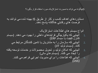 IS‫بگيرد؟‬ ‫قرار‬ ‫استفاده‬ ‫مورد‬ ‫استراتژيک‬ ‫صورت‬ ‫به‬ ‫تواند‬ ‫مي‬ ‫چگونه‬
‫طریق‬ ‫از‬ ‫کار‬ ‫و‬ ‫کسب‬ ‫اهداف‬ ‫دستاوردهاي‬IS‫به‬ ‫توانند‬ ‫مي‬ ‫شده‬ ‫بهينه‬
.‫دهند‬ ‫پاسخ‬ ‫خلقانه‬ ‫رقابتي‬ ‫هاي‬ ‫فرصت‬
‫استراتژیک‬ ‫اطلاعات‬ ‫هاي‬ ‫سيستم‬ ‫انواع‬
1..‫دهند‬ ‫مي‬ ‫بهبود‬ ‫را‬ ‫داخلي‬ ‫فرایندهاي‬ ‫یکپارچگي‬ ‫که‬ ‫آنهایي‬‫)سيستم‬
‫سيستم‬ ‫یا‬ ‫کيفيت‬ ‫کنترل‬ERP(
2.‫مي‬ ‫مرتبط‬ ‫کنندگان‬ ‫تامين‬ ‫یا‬ ‫مشتریان‬ ‫به‬ ‫را‬ ‫سازمان‬ ‫که‬ ‫آنهایي‬
.‫کنند‬‫توليد‬ ‫)سيستم‬JIT(
3.‫یافته‬ ‫توسعه‬ ‫خدمات‬ ‫و‬ ‫محصولت‬ ‫تحویل‬ ‫و‬ ‫توليد‬ ‫امکان‬ ‫که‬ ‫آنهایي‬
.‫کنند‬ ‫مي‬ ‫ایجاد‬ ‫را‬(‫مالي‬ ‫هاي‬ ‫)سيستم‬
4..‫کنند‬ ‫مي‬ ‫فراهم‬ ‫اجرایي‬ ‫مدیریت‬ ‫براي‬ ‫را‬ ‫اطااعات‬ ‫که‬ ‫آنهایي‬
)DSS(
 