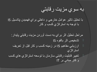‫رقابتي‬ ‫مزيت‬ ‫سوي‬ ‫به‬
‫پتانسيل‬ ‫فهميدن‬ ‫براي‬ ‫داخلي‬ ‫و‬ ‫خارجي‬ ‫اعوامل‬ ‫تاثير‬ ‫تحليل‬ ‫با‬IS
‫کار‬ ‫و‬ ‫کسب‬ ‫استراتژي‬ ‫به‬ ‫توجه‬ ‫با‬
:‫پایدار‬ ‫رقابتي‬ ‫مزیت‬ ‫آوردن‬ ‫دست‬ ‫به‬ ‫براي‬ ‫اثر‬ ‫تحليل‬ ‫مراحل‬
‫بالقوه‬ ‫اثر‬ ‫تشخيص‬IS
‫مفاهيم‬ ‫ارزیابي‬IS‫تعریف‬ ‫از‬ ‫قبل‬ ‫کار‬ ‫و‬ ‫کسب‬ ‫زمينه‬ ‫در‬
‫استراتژي‬
‫کسب‬ ‫هاي‬ ‫استراتژي‬ ‫توسعه‬ ‫با‬ ‫سازمان‬ ‫رقابتي‬ ‫قابليت‬ ‫تغيير‬
‫بر‬ ‫مبتني‬ ‫کار‬ ‫و‬IT
 