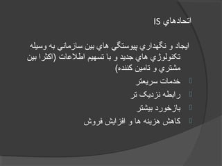 ‫اتحادهاي‬IS
‫وسيله‬ ‫به‬ ‫سازماني‬ ‫بين‬ ‫هاي‬ ‫پيوستگي‬ ‫نگهداري‬ ‫و‬ ‫ايجاد‬
‫بين‬ ‫)اکثرا‬ ‫يريگولج – يرامآ تيفيک لرتنک هياپ رب ديلوت رد يتايلمعات‬‫ل‬‫اط‬ ‫تسهيم‬ ‫با‬ ‫و‬ ‫جديد‬ ‫هاي‬ ‫تکنولوژي‬
(‫کننده‬ ‫تامين‬ ‫و‬ ‫مشتري‬
‫سريعتر‬ ‫خدمات‬
‫تر‬ ‫نزديک‬ ‫رابطه‬
‫بيشتر‬ ‫بازخورد‬
‫فروش‬ ‫افزايش‬ ‫و‬ ‫ها‬ ‫هزينه‬ ‫کاهش‬
 