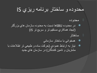 ‫ريزي‬ ‫برنامه‬ ‫ساختار‬ ‫و‬ ‫محدوده‬IS
‫محدوده‬
‫محدوده‬ ‫در‬SBU‫بزرگتر‬ ‫هاي‬ ‫سازمان‬ ‫محدوده‬ ‫به‬ ‫نسبت‬ ‫ها‬
‫تر‬ ‫سريع‬ ‫و‬ ‫تر‬ ‫مستقيم‬ ‫همکاري‬ ‫)ايجاد‬IS(
‫ساختار‬
‫سازماني‬ ‫ساختار‬ ‫با‬ ‫همخواني‬
‫با‬ ‫اطلعات‬ ‫تر‬ ‫طبيعي‬ ‫و‬ ‫ساده‬ ‫)حرکت‬ ‫عمودي‬ ‫ارتباط‬ ‫به‬ ‫نياز‬
‫جديد‬ ‫هاي‬ ‫سازمان‬ ‫در‬ (‫کنندگان‬ ‫تامين‬ ‫و‬ ‫مشتريان‬
 