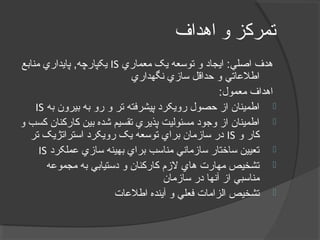 ‫اهداف‬ ‫و‬ ‫تمرکز‬
‫معماري‬ ‫يک‬ ‫توسعه‬ ‫و‬ ‫ايجاد‬ :‫اصلي‬ ‫هدف‬IS‫منابع‬ ‫پايداري‬ ,‫يکپارچه‬
‫نگهداري‬ ‫سازي‬ ‫حداقل‬ ‫و‬ ‫اطلعاتي‬
:‫معمول‬ ‫اهداف‬
‫به‬ ‫بيرون‬ ‫به‬ ‫رو‬ ‫و‬ ‫تر‬ ‫پيشرفته‬ ‫رويکرد‬ ‫حصول‬ ‫از‬ ‫اطمينان‬IS
‫و‬ ‫کسب‬ ‫کارکنان‬ ‫بين‬ ‫شده‬ ‫تقسيم‬ ‫پذيري‬ ‫مسئوليت‬ ‫وجود‬ ‫از‬ ‫اطمينان‬
‫و‬ ‫کار‬IS‫تر‬ ‫استراتژيک‬ ‫رويکرد‬ ‫يک‬ ‫توسعه‬ ‫براي‬ ‫سازمان‬ ‫در‬
‫عملکرد‬ ‫سازي‬ ‫بهينه‬ ‫براي‬ ‫مناسب‬ ‫سازماني‬ ‫ساختار‬ ‫تعيين‬IS
‫مجموعه‬ ‫به‬ ‫دستيابي‬ ‫و‬ ‫کارکنان‬ ‫لزم‬ ‫هاي‬ ‫مهارت‬ ‫تشخيص‬
‫سازمان‬ ‫در‬ ‫آنها‬ ‫از‬ ‫مناسبي‬
‫اطلعات‬ ‫آينده‬ ‫و‬ ‫فعلي‬ ‫الزامات‬ ‫تشخيص‬
 