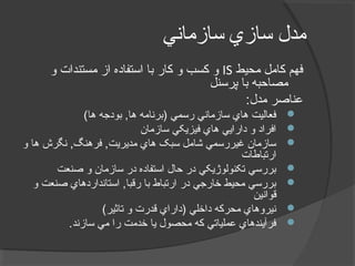 ‫سازماني‬ ‫سازي‬ ‫مدل‬
‫محيط‬ ‫کامل‬ ‫فهم‬IS‫و‬ ‫مستندات‬ ‫از‬ ‫استفاده‬ ‫با‬ ‫کار‬ ‫و‬ ‫کسب‬ ‫و‬
‫پرسنل‬ ‫با‬ ‫مصاحبه‬
:‫مدل‬ ‫عناصر‬
(‫ها‬ ‫بودجه‬ ,‫ها‬ ‫)برنامه‬ ‫رسمي‬ ‫سازماني‬ ‫هاي‬ ‫فعاليت‬
‫سازمان‬ ‫فيزيکي‬ ‫هاي‬ ‫دارايي‬ ‫و‬ ‫افراد‬
‫و‬ ‫ها‬ ‫نگرش‬ ,‫فرهنگ‬ ,‫مديريت‬ ‫هاي‬ ‫سبک‬ ‫شامل‬ ‫غيررسمي‬ ‫سازمان‬
‫ارتباطات‬
‫صنعت‬ ‫و‬ ‫سازمان‬ ‫در‬ ‫استفاده‬ ‫حال‬ ‫در‬ ‫تکنولوژيکي‬ ‫بررسي‬
‫و‬ ‫صنعت‬ ‫استانداردهاي‬ ,‫رقبا‬ ‫با‬ ‫ارتباط‬ ‫در‬ ‫خارجي‬ ‫محيط‬ ‫بررسي‬
‫قوانين‬
(‫تاثير‬ ‫و‬ ‫قدرت‬ ‫)داراي‬ ‫داخلي‬ ‫محرکه‬ ‫نيروهاي‬
.‫سازند‬ ‫مي‬ ‫را‬ ‫خدمت‬ ‫يا‬ ‫محصول‬ ‫که‬ ‫عملياتي‬ ‫فرآيندهاي‬
 