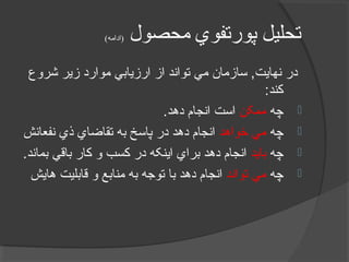 ‫محصول‬ ‫پورتفوي‬ ‫تحليل‬(‫)ادامه‬
‫شروع‬ ‫زير‬ ‫موارد‬ ‫ارزيابي‬ ‫از‬ ‫تواند‬ ‫مي‬ ‫سازمان‬ ,‫نهايت‬ ‫در‬
:‫کند‬
‫چه‬‫ممکن‬.‫دهد‬ ‫انجام‬ ‫است‬
‫چه‬‫خواهد‬ ‫مي‬‫نفعانش‬ ‫ذي‬ ‫تقاضاي‬ ‫به‬ ‫پاسخ‬ ‫در‬ ‫دهد‬ ‫انجام‬
‫چه‬‫بايد‬.‫بماند‬ ‫باقي‬ ‫کار‬ ‫و‬ ‫کسب‬ ‫در‬ ‫اينکه‬ ‫براي‬ ‫دهد‬ ‫انجام‬
‫چه‬‫تواند‬ ‫مي‬‫هايش‬ ‫قابليت‬ ‫و‬ ‫منابع‬ ‫به‬ ‫توجه‬ ‫با‬ ‫دهد‬ ‫انجام‬
 