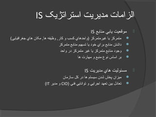 ‫استراتژيک‬ ‫مديريت‬ ‫الزامات‬IS
‫منابع‬ ‫يابي‬ ‫موقعيت‬IS
(‫جغرافيايي‬ ‫هاي‬ ‫مکان‬ ,‫ها‬ ‫وظيفه‬ ,‫کار‬ ‫و‬ ‫کسب‬ ‫)واحدهاي‬ ‫غيرمتمرکز‬ ‫يا‬ ‫متمرکز‬
‫متمرکز‬ ‫منابع‬ ‫تسهيم‬ ‫يا‬ ‫خود‬ ‫براي‬ ‫منابع‬ ‫داشتن‬
‫واحد‬ ‫در‬ ‫متمرکز‬ ‫غير‬ ‫يا‬ ‫متمرکز‬ ‫منابع‬ ‫وجود‬
‫ها‬ ‫مهارت‬ ‫و‬ ‫منبع‬ ‫نوع‬ ‫اساس‬ ‫بر‬
‫مديريت‬ ‫هاي‬ ‫مسئوليت‬IS
‫سازمان‬ ‫کل‬ ‫در‬ ‫ها‬ ‫سيستم‬ ‫شدن‬ ‫پخش‬ ‫ميزان‬
) ‫فني‬ ‫توانايي‬ ‫و‬ ‫اجرايي‬ ‫تعهد‬ ‫بين‬ ‫تعادل‬CIO‫مدير‬ ‫و‬IT(
 