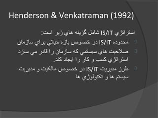 Henderson & Venkatraman (1992)
‫استراتژي‬IS/IT:‫است‬ ‫زير‬ ‫هاي‬ ‫گزينه‬ ‫شامل‬
‫محدوده‬IS/IT‫سازمان‬ ‫براي‬ ‫حياتي‬ ‫بازه‬ ‫خصوص‬ ‫در‬
‫سازد‬ ‫مي‬ ‫قادر‬ ‫را‬ ‫سازمان‬ ‫که‬ ‫سيستمي‬ ‫هاي‬ ‫صلحيت‬
.‫کند‬ ‫ايجاد‬ ‫را‬ ‫کار‬ ‫و‬ ‫کسب‬ ‫استراتژي‬
‫مديريت‬ ‫طرز‬IS/IT‫مديريت‬ ‫و‬ ‫مالکيت‬ ‫خصوص‬ ‫در‬
‫ها‬ ‫تکنولوژي‬ ‫و‬ ‫ها‬ ‫سيستم‬
 