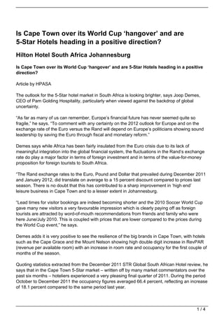 Is Cape Town over its World Cup ‘hangover’ and are
5-Star Hotels heading in a positive direction?
Hilton Hotel South Africa Johannesburg
Is Cape Town over its World Cup ‘hangover’ and are 5-Star Hotels heading in a positive
direction?

Article by HPASA

The outlook for the 5-Star hotel market in South Africa is looking brighter, says Joop Demes,
CEO of Pam Golding Hospitality, particularly when viewed against the backdrop of global
uncertainty.

“As far as many of us can remember, Europe’s financial future has never seemed quite so
fragile,” he says. “To comment with any certainty on the 2012 outlook for Europe and on the
exchange rate of the Euro versus the Rand will depend on Europe’s politicians showing sound
leadership by saving the Euro through fiscal and monetary reform.”

Demes says while Africa has been fairly insulated from the Euro crisis due to its lack of
meaningful integration into the global financial system, the fluctuations in the Rand’s exchange
rate do play a major factor in terms of foreign investment and in terms of the value-for-money
proposition for foreign tourists to South Africa.

“The Rand exchange rates to the Euro, Pound and Dollar that prevailed during December 2011
and January 2012, did translate on average to a 15 percent discount compared to prices last
season. There is no doubt that this has contributed to a sharp improvement in ‘high end’
leisure business in Cape Town and to a lesser extent in Johannesburg.

“Lead times for visitor bookings are indeed becoming shorter and the 2010 Soccer World Cup
gave many new visitors a very favourable impression which is clearly paying off as foreign
tourists are attracted by word-of-mouth recommendations from friends and family who were
here June/July 2010. This is coupled with prices that are lower compared to the prices during
the World Cup event,” he says.

Demes adds it is very positive to see the resilience of the big brands in Cape Town, with hotels
such as the Cape Grace and the Mount Nelson showing high double digit increase in RevPAR
(revenue per available room) with an increase in room rate and occupancy for the first couple of
months of the season.

Quoting statistics extracted from the December 2011 STR Global South African Hotel review, he
says that in the Cape Town 5-Star market – written off by many market commentators over the
past six months – hoteliers experienced a very pleasing final quarter of 2011. During the period
October to December 2011 the occupancy figures averaged 66.4 percent, reflecting an increase
of 18.1 percent compared to the same period last year.



                                                                                            1/4
 