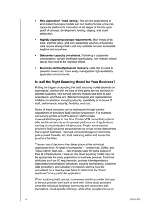 •   New application "road testing." Not all new applications or
        Web-based business models pan out. IaaS provides a low-risk,
        capex-lite platform for innovation at all stages of the life cycle:
        proof of concept, development, testing, staging, and scale
        production.

    •   Rapidly expanding storage requirements. Rich media Web
        sites, Internet video, and ever-expanding volumes of business
        data require storage that is not only scalable but also accessible
        anytime and anywhere.

    •   Datacenter capacity constraints. Following a datacenter
        consolidation, certain workloads (particularly, non-mission-critical
        tasks) may need to be migrated offsite.

    •   Business continuity/disaster recovery. IaaS can be used to
        provision lower-cost, more easily manageable high-availability
        application environments.

    Is IaaS the Right Sourcing Model for Your Business?
    Pulling the trigger on adopting the IaaS sourcing model depends on
    businesses' comfort with the idea of third-party service provision in
    general. Naturally, new service delivery models take time to gain
    acceptance, and there are often technological and organizational
    inhibitors to adoption, including security, availability of in-house IT
    staff, performance, security, flexibility, and cost.

    Some of these concerns can be addressed through careful
    assessment of providers' IaaS service functionality. For example,
    self-service portals and APIs allow IT staff to make
    moves/adds/changes in real time. Private VPN connectivity options
    offer additional security and improved performance of applications
    running on cloud-resident infrastructure. Finally, some service
    providers' IaaS solutions are positioned as virtual private datacenters
    that support federated, reserved compute/storage environments;
    policy-based firewalls; and load balancing within and across the
    providers' facilities.

    The next set of decisions then takes place at the individual
    application level. All types of companies — enterprises, SMBs, and
    "cloud-native" start-ups — can leverage IaaS for some aspect of
    their IT infrastructures. However, the cloud sourcing model may not
    be appropriate for every application or business process. Technical
    attributes such as I/O requirements, process interdependency,
    depreciation/amortization schedules, security (compliance, customer
    data protection), and sensitivity to network latency must be
    considered on a case-by-case basis to determine the "cloud
    readiness" of any particular application.

    When exploring IaaS options, businesses need to consider the type
    of service provider they want to work with. Some cloud providers
    serve the individual developer community and consumers with
    standalone, cloud-specific offerings, while other providers focus on


4                                                                              ©2010 IDC
 