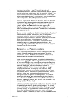 business organizations' overall IT/networking needs with
        comprehensive service portfolios. Closely related to the type of IaaS
        provider is the issue of the type of IaaS service being offered. "Pure
        cloud" provider offerings may suffice for businesses whose highly
        skilled systems administrators and developers just need bare-metal
        virtual compute and storage for project-based needs.

        However, organizations that require "business-class" cloud-based
        infrastructure with capabilities such as private networking, on-net
        redundancy, and integrated compute environments may need a
        "hybrid" provider with expertise in public and private cloud
        deployments, end-to-end service management (from the customer
        site to the service provider datacenter), and security (at the network
        and datacenter level).

        Service provider due diligence should involve evaluation of providers'
        platform testing, upgrade, maintenance, and troubleshooting
        processes, as well as government and industry compliance
        certifications for providers' cloud platforms, processes, and facilities.
        Other key considerations include the service provider's
        longevity/experience in the datacenter/IT management space,
        datacenter footprint and available network connectivity, and
        partnering strategies for additional cloud-sourced middleware and
        business application functionality.

        Conclusions and Recommendations
        Cloud computing services are not an all-or-nothing proposition. At
        the end of the day, IaaS provides enterprises with simplified,
        performance-oriented IT infrastructure solutions with enhanced
        scalability and self-service/on-demand features.

        Cloud computing is about evolution, not revolution. IaaS solutions
        represent an aggregation of technological innovations implemented
        as an economically efficient, scale-oriented service delivery model.
        In many cases, IaaS complements rather than replaces traditional
        managed hosting and colocation services or in-house IT
        management. While the new model provides "pay-as-you-go"
        scalability and flexibility in certain use case scenarios, some
        applications or use cases have fixed, predictable resource/usage
        requirements that are better served by traditional hosting. Service
        providers whose IaaS solutions incorporate performance
        management features, private networking options, and platform-
        embedded security can help businesses with lingering concerns
        about shared-tenant, offsite resources reap the benefits of "cloud
        sourcing" in ways that position IaaS as more than just servers and
        storage "out there" in the cloud.

        Ultimately, application requirements and business objectives should
        dictate enterprises' service delivery model choices — not vendor
        and/or market hype. IaaS is the next evolution of managed hosting,
        providing dynamic sourcing elements that accommodate variable
        demand at variable cost. Businesses need to take a life-cycle
        approach to their IT-related "build versus buy" decisions for IaaS and


©2010 IDC                                                                           5
 