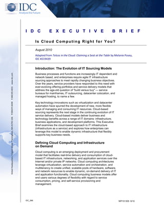 I D C                 E X E C U T I V E                                     B R I E F

                                                                                                                   Is Cloud Computing Right for You?

                                                                                                                   August 2010
                                                                                                                   Adapted from Telcos in the Cloud: Claiming a Seat at the Table by Melanie Posey,
                                                                                                                   IDC #219439


                                                                                                                   Introduction: The Evolution of IT Sourcing Models
                                                                                                                   Business processes and functions are increasingly IT dependent and
Global Headquarters: 5 Speen Street Framingham, MA 01701 USA P.508.872.8200 F.508.935.4015 www.idc.com




                                                                                                                   network based, and enterprises require agile IT infrastructure
                                                                                                                   sourcing approaches to meet rapidly changing business objectives.
                                                                                                                   Over the years, service providers have responded to this need with
                                                                                                                   ever-evolving offering portfolios and service delivery models that
                                                                                                                   address the age-old question of "build versus buy" — service
                                                                                                                   bureaus for mainframes, IT outsourcing, datacenter colocation, and
                                                                                                                   managed hosting, to name a few.

                                                                                                                   Key technology innovations such as virtualization and datacenter
                                                                                                                   automation have spurred the development of new, more flexible
                                                                                                                   ways of managing and consuming IT resources. Cloud-based
                                                                                                                   sourcing represents the next stage in the continuing evolution of IT
                                                                                                                   service delivery. Cloud-based models deliver business and
                                                                                                                   technology benefits across a range of IT domains: infrastructure,
                                                                                                                   business applications, and development platforms. This Executive
                                                                                                                   Brief examines the cloud-based approach to IT infrastructure
                                                                                                                   (infrastructure as a service) and explores how enterprises can
                                                                                                                   leverage this model to enable dynamic infrastructure that flexibly
                                                                                                                   supports key business needs.


                                                                                                                   Defining Cloud Computing and Infrastructure
                                                                                                                   on Demand
                                                                                                                   Cloud computing is an emerging deployment and procurement
                                                                                                                   model that facilitates real-time delivery and consumption of cloud-
                                                                                                                   based IT infrastructure, networking, and application services over the
                                                                                                                   Internet and/or private IP networks. Cloud computing architectures
                                                                                                                   leverage virtualization, service automation and orchestration, and
                                                                                                                   multitenancy to create unified, scalable pools of hardware, software,
                                                                                                                   and network resources to enable dynamic, on-demand delivery of IT
                                                                                                                   and application functionality. Cloud computing business models offer
                                                                                                                   end users various degrees of flexibility with regard to service
                                                                                                                   consumption, pricing, and self-service provisioning and
                                                                                                                   management.




                                                                                                         IDC_996                                                                            WP101305 9/10
 