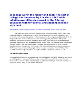 Is college worth the money and debt? The cost of
college has increased by 11x since 1980 while
inflation overall has increased by 3x. Diluting
education with for-profits. and saddling millions
with debt.
mybudget360 in banks, college, economy, education, government, student loans, wall street


        Is a college degree worth it? Since the debt bubble burst spectacularly in 2007 many more
prospective students are questioning the worth of a college degree. For so many decades it was
simply taken at face value that getting a college degree, any college degree would be worth it. Slowly
this perception has morphed when annual tuition is running at $20,000 or more at for-profit
institutions and $50,000 for private institutions. More to the point, most of the recent educational
growth has been financed with large wallet crushing student loans. This financing of the college dream
is turning out story after gut-wrenching story of college education nightmares. When a college
education becomes this expensive it is important that potential students become savvy consumers.
The financial sector certainly isn’t going to offer any advice on navigating the minefield of higher
education since they largely have their greedy hands on this sector of the economy as well.


The soaring cost of college


In hindsight everyone seems to now agree that the housing bubble was rather obvious to spot since it
far outstripped every measure of inflation and even rose while incomes fell. You would think this
lesson would be learned but the cost of a college education is much deeper into bubble territory even
beyond the metrics of the housing market at its peak:
 
