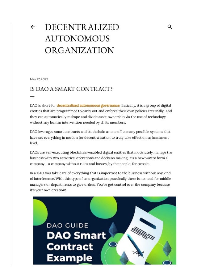 May 17, 2022
IS DAO A SMART CONTRACT?
—
DAO is short for decentralized autonomous governance. Basically, it is a group of digital
entities that are programmed to carry out and enforce their own policies internally. And
they can automatically reshape and divide asset ownership via the use of technology
without any human intervention needed by all its members. 
DAO leverages smart contracts and blockchain as one of its many possible systems that
have set everything in motion for decentralization to truly take effect on an immanent
level.
DAOs are self-executing blockchain-enabled digital entities that moderately manage the
business with two activities; operations and decision making. It's a new way to form a
company - a company without rules and bosses, by the people, for people. 
In a DAO you take care of everything that is important to the business without any kind
of interference. With this type of an organization practically there is no need for middle
managers or departments to give orders. You've got control over the company because
it's your own creation!
DECENTRALIZED
AUTONOMOUS
ORGANIZATION
 