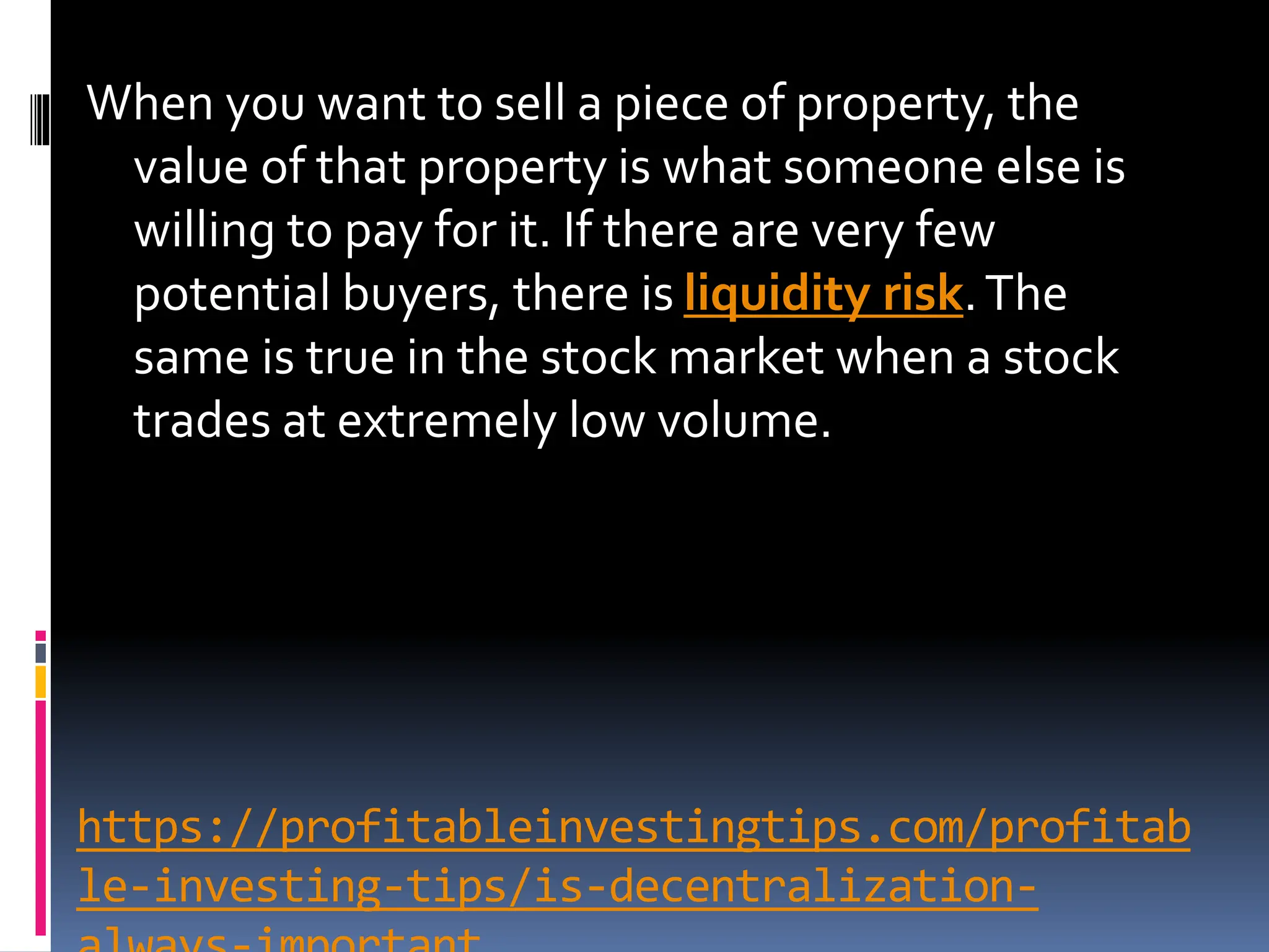 https://profitableinvestingtips.com/profitab
le-investing-tips/is-decentralization-
When you want to sell a piece of property, the
value of that property is what someone else is
willing to pay for it. If there are very few
potential buyers, there is liquidity risk.The
same is true in the stock market when a stock
trades at extremely low volume.
 
