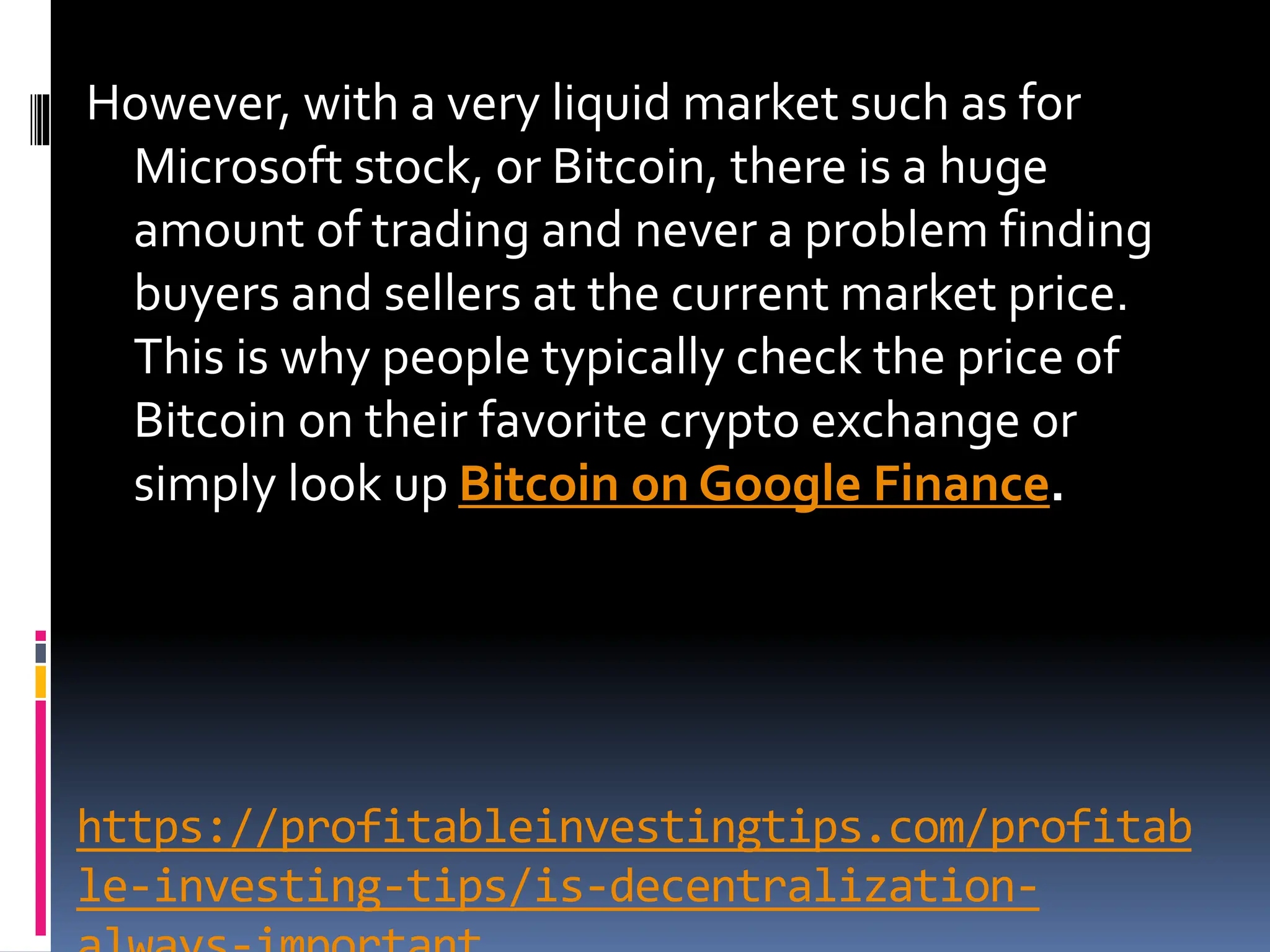 https://profitableinvestingtips.com/profitab
le-investing-tips/is-decentralization-
However, with a very liquid market such as for
Microsoft stock, or Bitcoin, there is a huge
amount of trading and never a problem finding
buyers and sellers at the current market price.
This is why people typically check the price of
Bitcoin on their favorite crypto exchange or
simply look up Bitcoin on Google Finance.
 