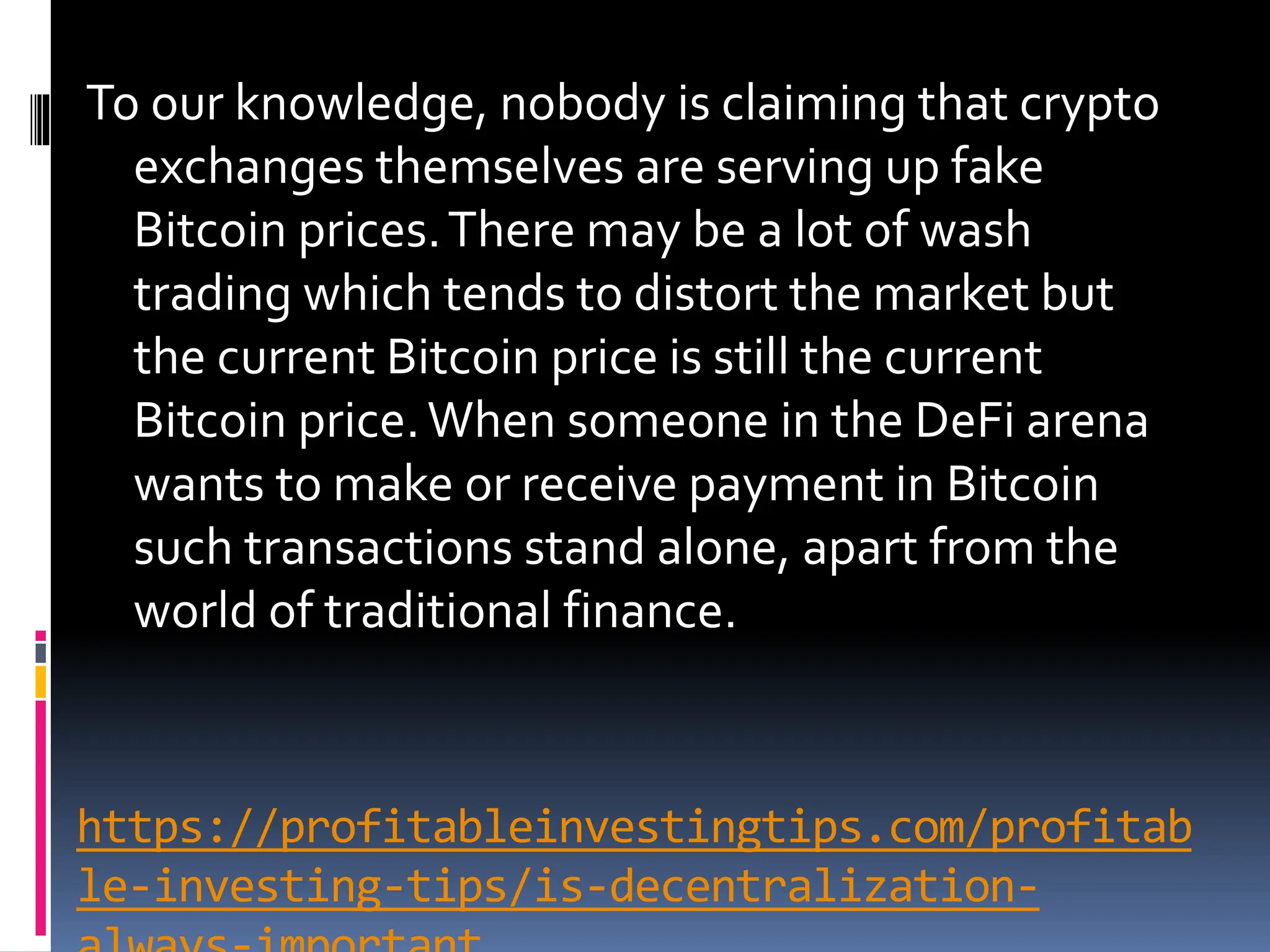 https://profitableinvestingtips.com/profitab
le-investing-tips/is-decentralization-
To our knowledge, nobody is claiming that crypto
exchanges themselves are serving up fake
Bitcoin prices.There may be a lot of wash
trading which tends to distort the market but
the current Bitcoin price is still the current
Bitcoin price.When someone in the DeFi arena
wants to make or receive payment in Bitcoin
such transactions stand alone, apart from the
world of traditional finance.
 