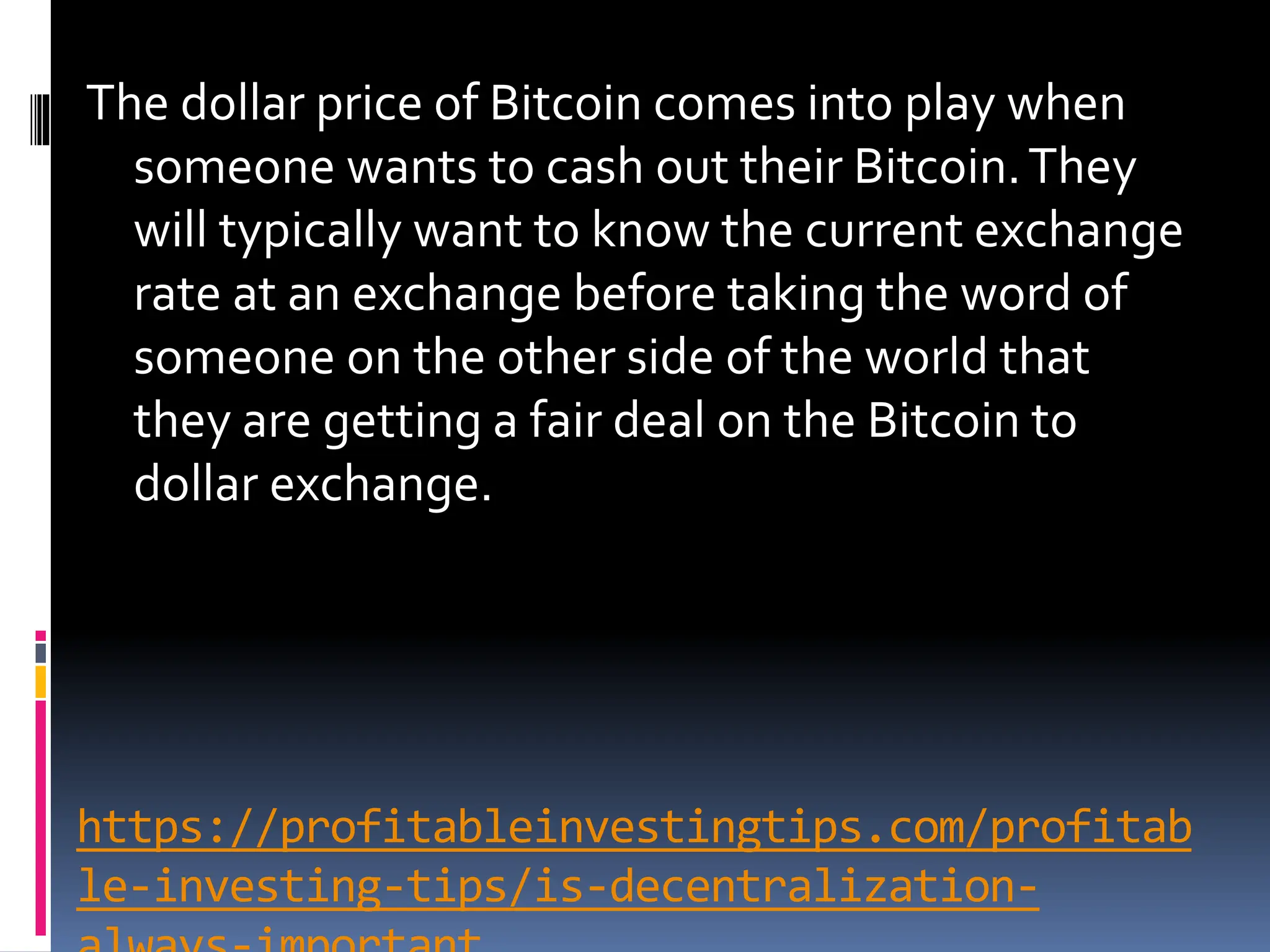 https://profitableinvestingtips.com/profitab
le-investing-tips/is-decentralization-
The dollar price of Bitcoin comes into play when
someone wants to cash out their Bitcoin.They
will typically want to know the current exchange
rate at an exchange before taking the word of
someone on the other side of the world that
they are getting a fair deal on the Bitcoin to
dollar exchange.
 