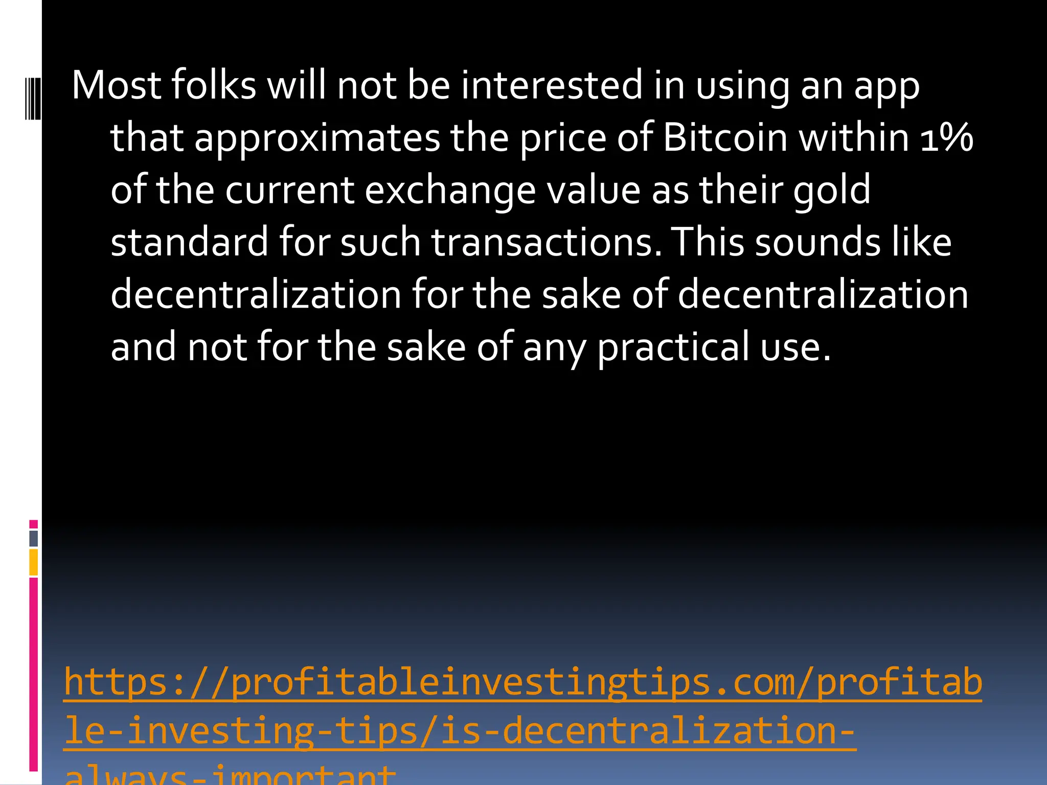 https://profitableinvestingtips.com/profitab
le-investing-tips/is-decentralization-
Most folks will not be interested in using an app
that approximates the price of Bitcoin within 1%
of the current exchange value as their gold
standard for such transactions.This sounds like
decentralization for the sake of decentralization
and not for the sake of any practical use.
 