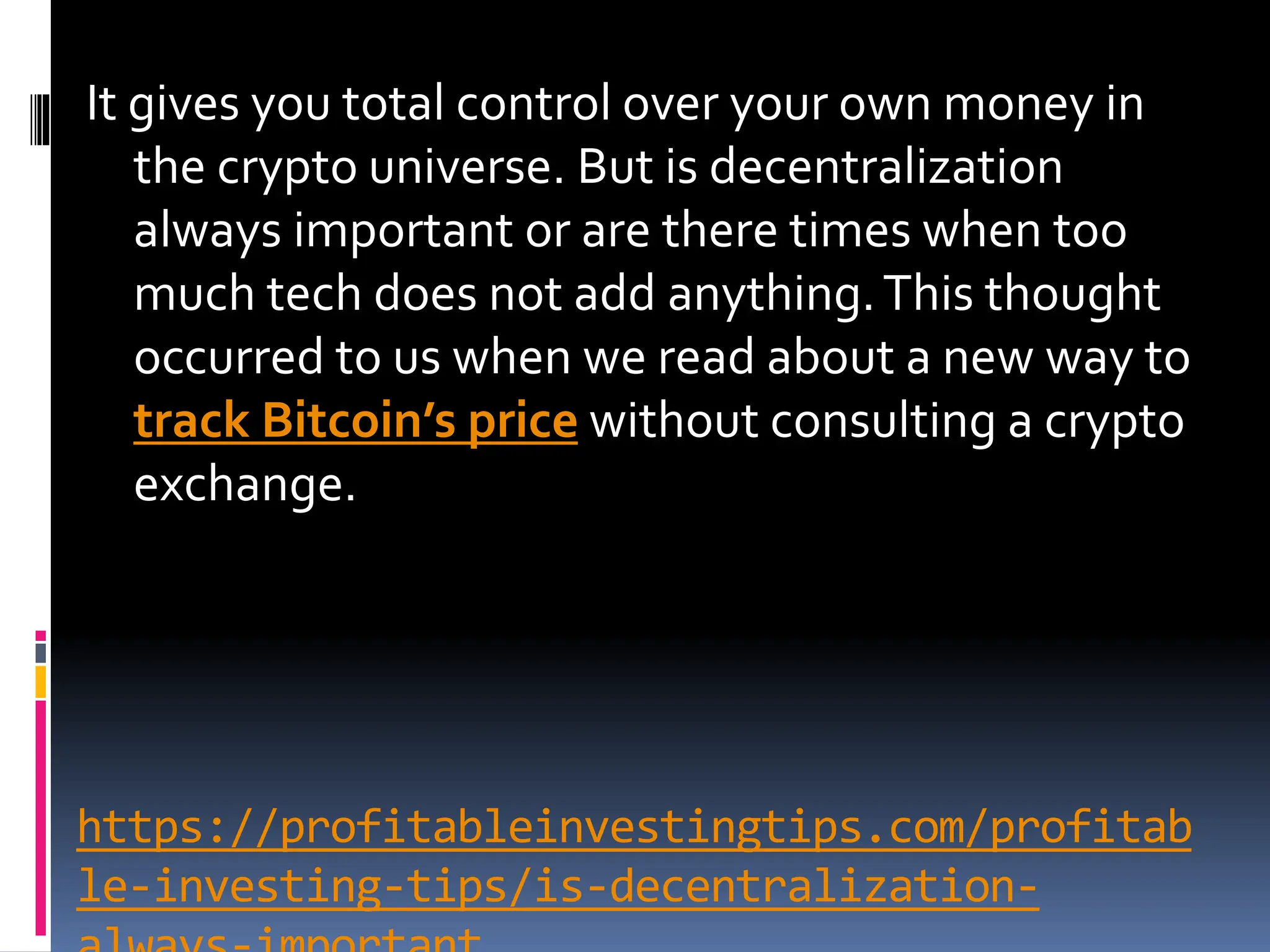 https://profitableinvestingtips.com/profitab
le-investing-tips/is-decentralization-
It gives you total control over your own money in
the crypto universe. But is decentralization
always important or are there times when too
much tech does not add anything.This thought
occurred to us when we read about a new way to
track Bitcoin’s price without consulting a crypto
exchange.
 