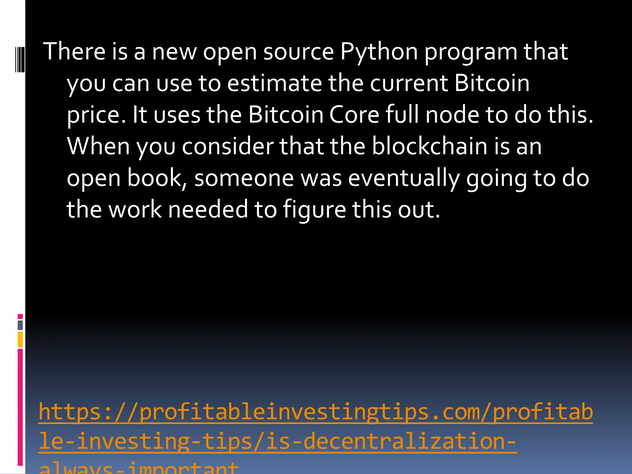 https://profitableinvestingtips.com/profitab
le-investing-tips/is-decentralization-
There is a new open source Python program that
you can use to estimate the current Bitcoin
price. It uses the Bitcoin Core full node to do this.
When you consider that the blockchain is an
open book, someone was eventually going to do
the work needed to figure this out.
 