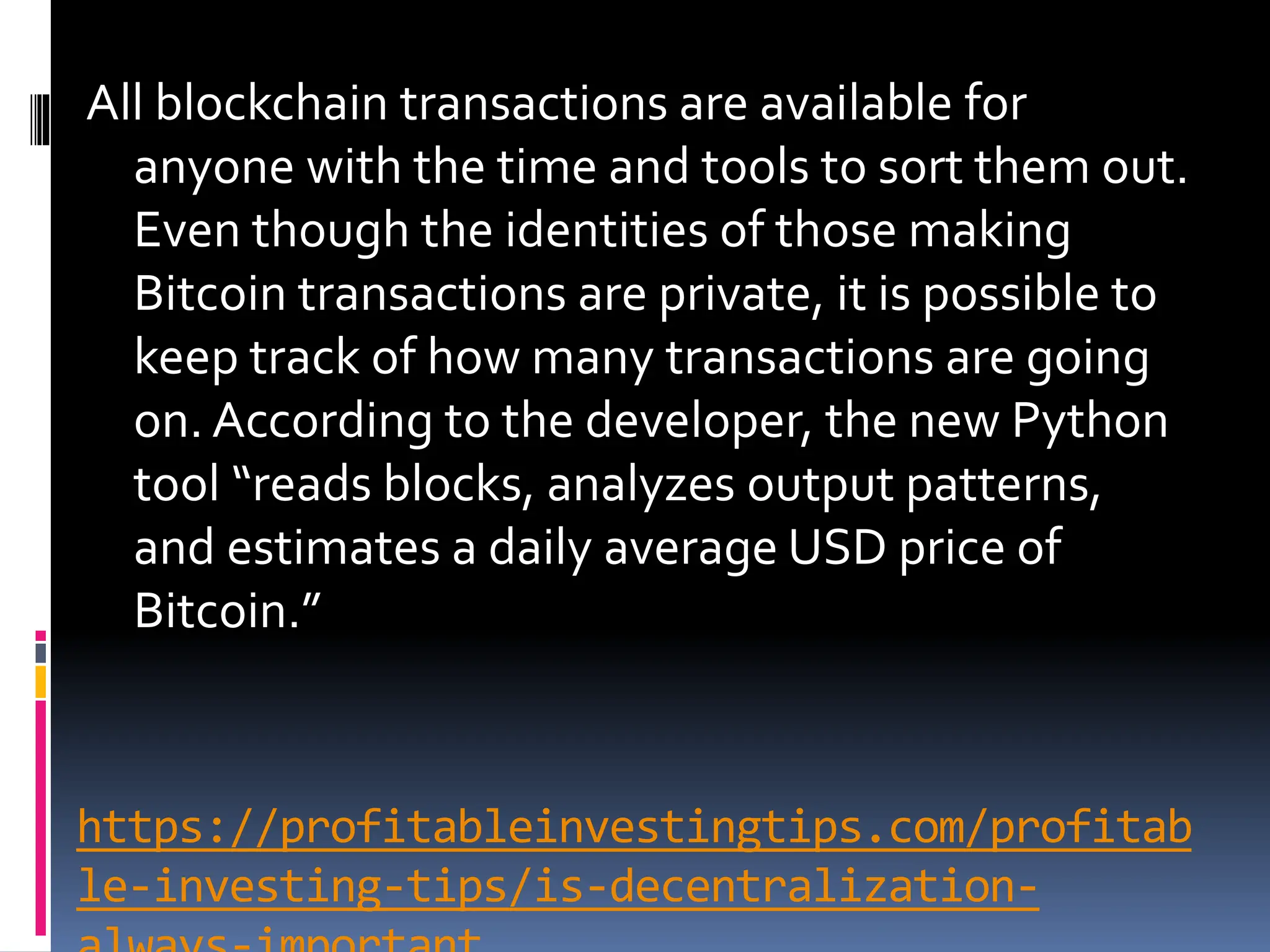 https://profitableinvestingtips.com/profitab
le-investing-tips/is-decentralization-
All blockchain transactions are available for
anyone with the time and tools to sort them out.
Even though the identities of those making
Bitcoin transactions are private, it is possible to
keep track of how many transactions are going
on. According to the developer, the new Python
tool “reads blocks, analyzes output patterns,
and estimates a daily average USD price of
Bitcoin.”
 