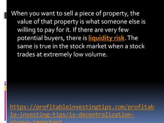 https://profitableinvestingtips.com/profitab
le-investing-tips/is-decentralization-
When you want to sell a piece of property, the
value of that property is what someone else is
willing to pay for it. If there are very few
potential buyers, there is liquidity risk.The
same is true in the stock market when a stock
trades at extremely low volume.
 