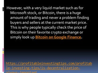 https://profitableinvestingtips.com/profitab
le-investing-tips/is-decentralization-
However, with a very liquid market such as for
Microsoft stock, or Bitcoin, there is a huge
amount of trading and never a problem finding
buyers and sellers at the current market price.
This is why people typically check the price of
Bitcoin on their favorite crypto exchange or
simply look up Bitcoin on Google Finance.
 
