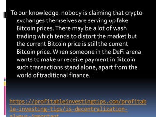 https://profitableinvestingtips.com/profitab
le-investing-tips/is-decentralization-
To our knowledge, nobody is claiming that crypto
exchanges themselves are serving up fake
Bitcoin prices.There may be a lot of wash
trading which tends to distort the market but
the current Bitcoin price is still the current
Bitcoin price.When someone in the DeFi arena
wants to make or receive payment in Bitcoin
such transactions stand alone, apart from the
world of traditional finance.
 